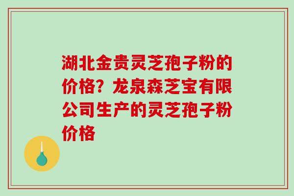 湖北金贵灵芝孢子粉的价格？龙泉森芝宝有限公司生产的灵芝孢子粉价格