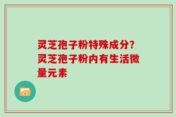 灵芝孢子粉特殊成分？灵芝孢子粉内有生活微量元素