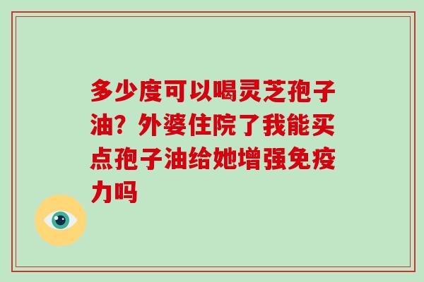 多少度可以喝灵芝孢子油？外婆住院了我能买点孢子油给她增强免疫力吗