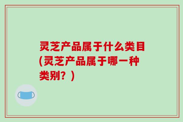 灵芝产品属于什么类目(灵芝产品属于哪一种类别？)