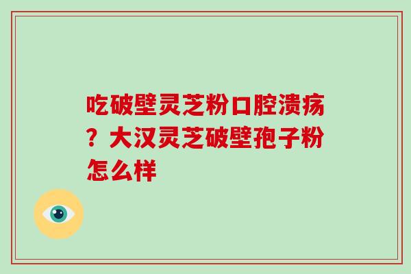 吃破壁灵芝粉口腔溃疡？大汉灵芝破壁孢子粉怎么样