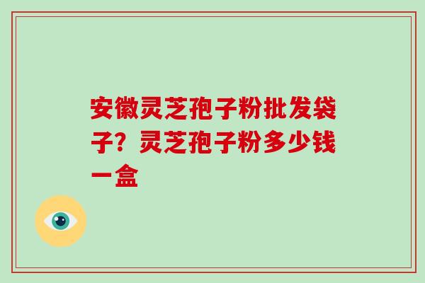 安徽灵芝孢子粉批发袋子？灵芝孢子粉多少钱一盒