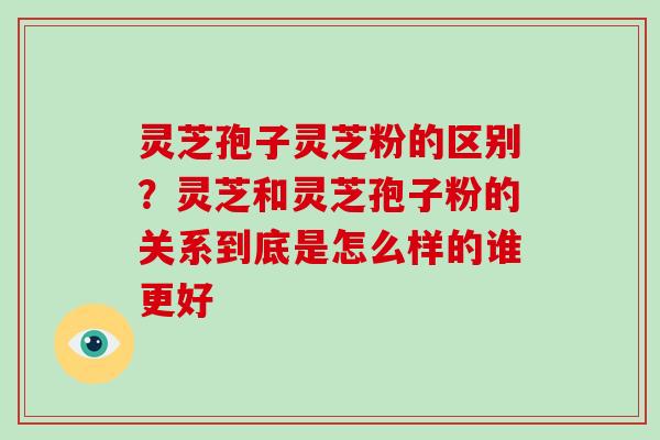 灵芝孢子灵芝粉的区别？灵芝和灵芝孢子粉的关系到底是怎么样的谁更好