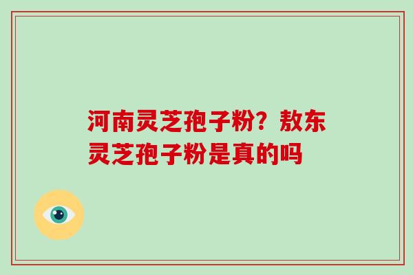 河南灵芝孢子粉？敖东灵芝孢子粉是真的吗