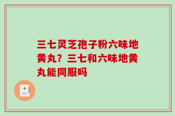 三七灵芝孢子粉六味地黄丸？三七和六味地黄丸能同服吗