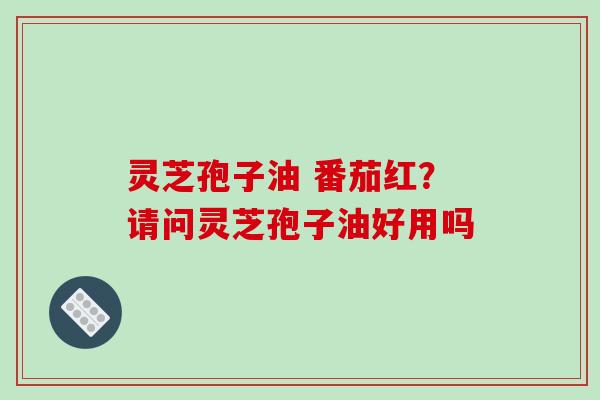 灵芝孢子油 番茄红?请问灵芝孢子油好用吗 灵芝孢子油 番茄红?请问灵芝孢子油好用吗