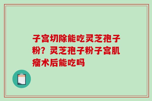 子宫切除能吃灵芝孢子粉？灵芝孢子粉子宫术后能吃吗