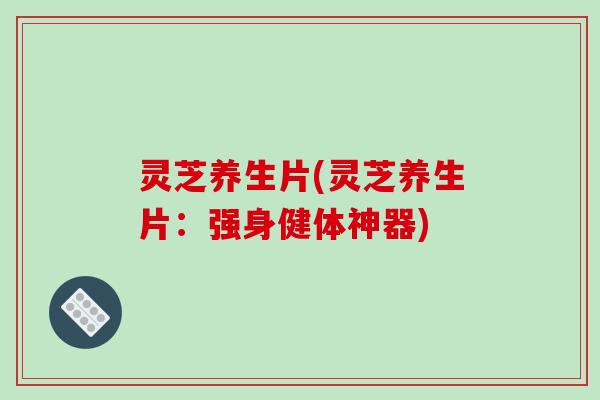 灵芝养生片(灵芝养生片：强身健体神器)