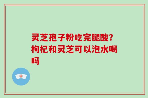灵芝孢子粉吃完腿酸?枸杞和灵芝可以泡水喝吗 灵芝孢子粉吃完腿酸?枸杞和灵芝可以泡水喝吗