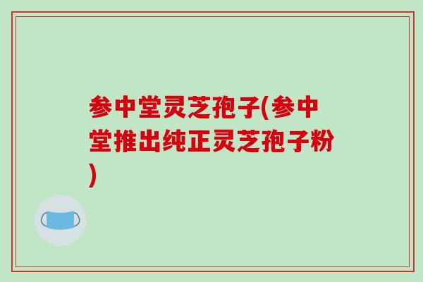 参中堂灵芝孢子(参中堂推出纯正灵芝孢子粉)
