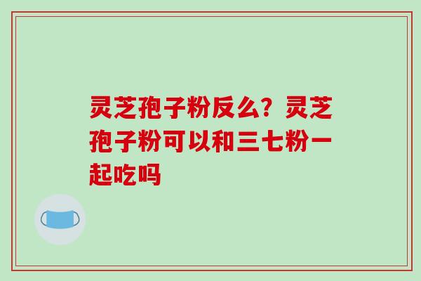 灵芝孢子粉反么？灵芝孢子粉可以和三七粉一起吃吗