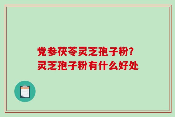 党参茯苓灵芝孢子粉？灵芝孢子粉有什么好处