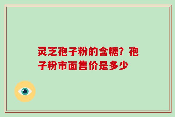 灵芝孢子粉的含糖?孢子粉市面售价是多少 灵芝孢子粉的含糖?孢子粉市面售价是多少