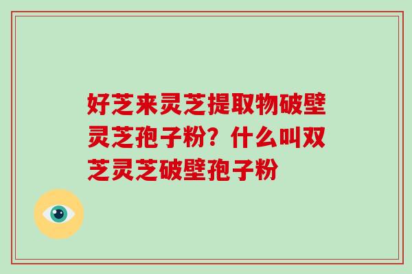 好芝来灵芝提取物破壁灵芝孢子粉？什么叫双芝灵芝破壁孢子粉