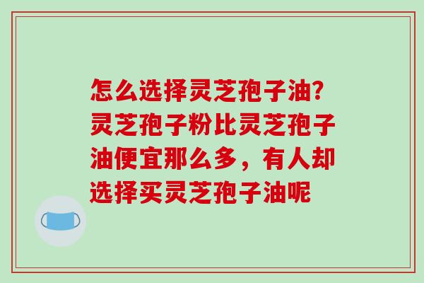 怎么选择灵芝孢子油？灵芝孢子粉比灵芝孢子油便宜那么多，有人却选择买灵芝孢子油呢