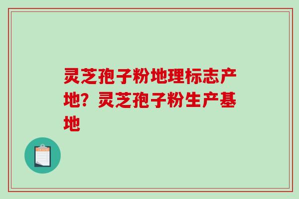 灵芝孢子粉地理标志产地？灵芝孢子粉生产基地