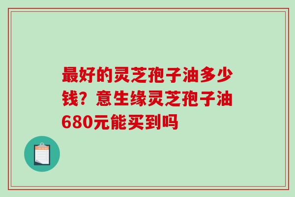 好的灵芝孢子油多少钱？意生缘灵芝孢子油680元能买到吗