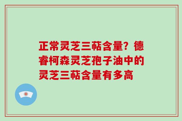 正常灵芝三萜含量？德睿柯森灵芝孢子油中的灵芝三萜含量有多高