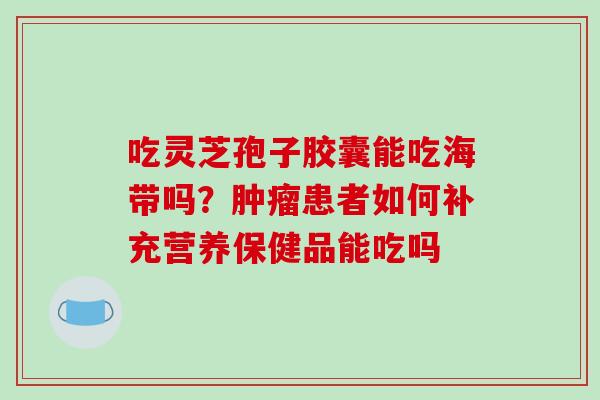 吃灵芝孢子胶囊能吃海带吗?患者如何补充营养保健品能吃吗 吃灵芝孢子胶囊能吃海带吗?患者如何补充营养保健品能吃吗