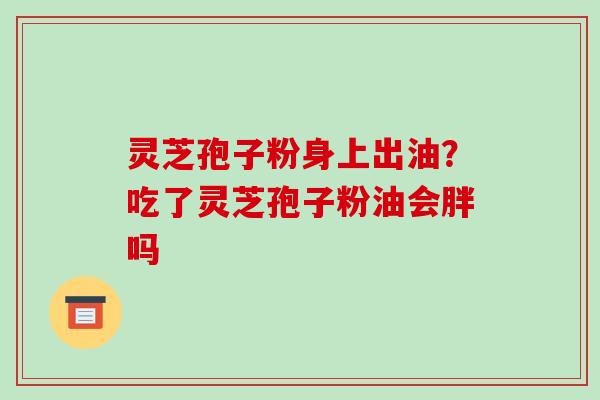 灵芝孢子粉身上出油？吃了灵芝孢子粉油会胖吗