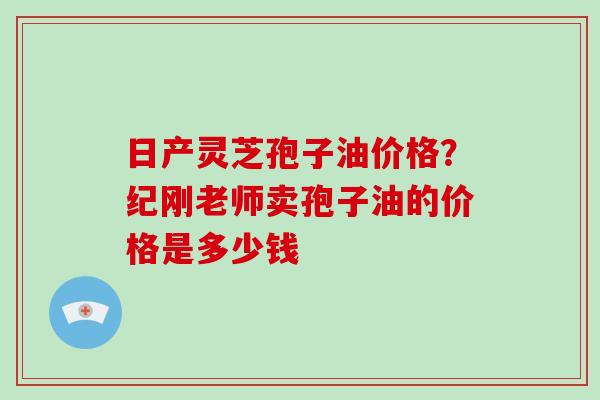 日产灵芝孢子油价格？纪刚老师卖孢子油的价格是多少钱