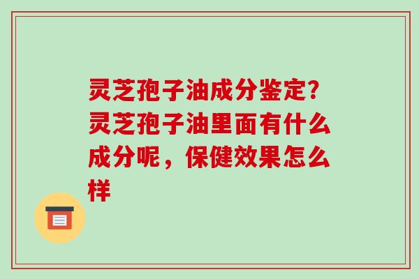 灵芝孢子油成分鉴定？灵芝孢子油里面有什么成分呢，保健效果怎么样
