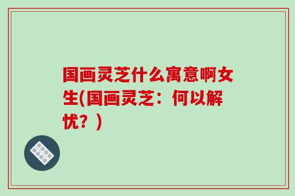 国画灵芝什么寓意啊女生(国画灵芝：何以解忧？)