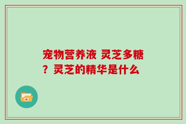 宠物营养液 灵芝多糖?灵芝的精华是什么 宠物营养液 灵芝多糖?灵芝的精华是什么