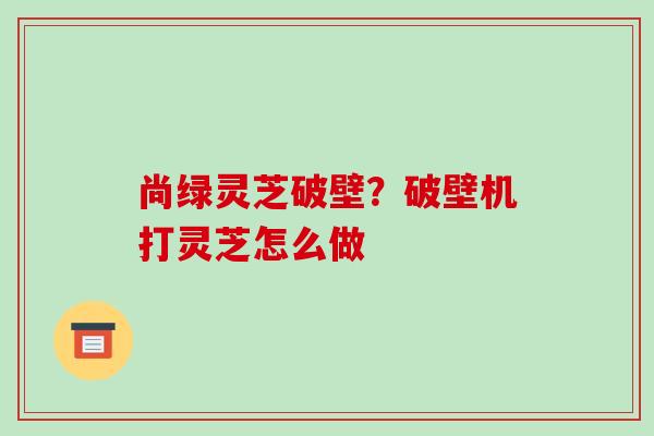 尚绿灵芝破壁？破壁机打灵芝怎么做