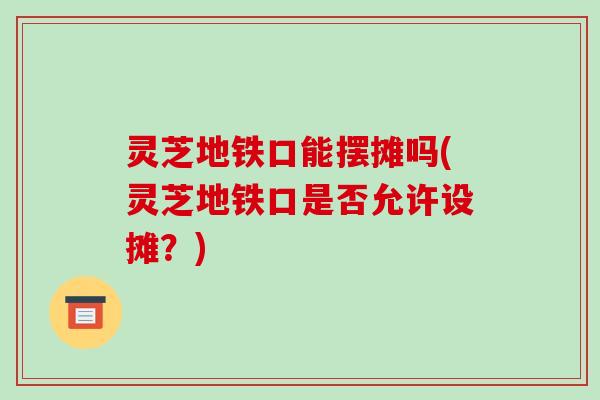 灵芝地铁口能摆摊吗(灵芝地铁口是否允许设摊？)