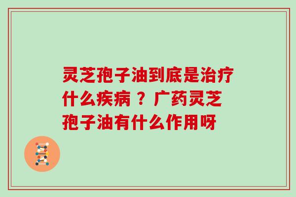 灵芝孢子油到底是什么 ?广药灵芝孢子油有什么作用呀 灵芝孢子油到底是什么 ?广药灵芝孢子油有什么作用呀