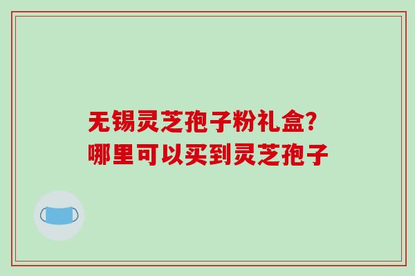 无锡灵芝孢子粉礼盒？哪里可以买到灵芝孢子