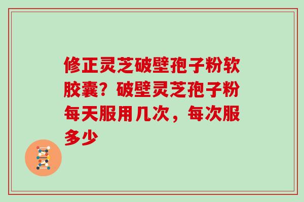 修正灵芝破壁孢子粉软胶囊？破壁灵芝孢子粉每天服用几次，每次服多少