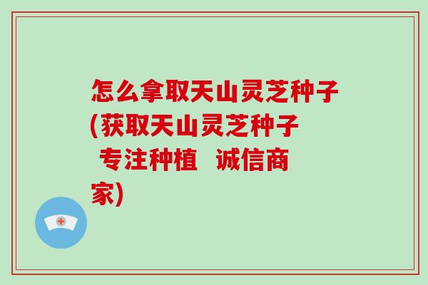 怎么拿取天山灵芝种子(获取天山灵芝种子  专注种植  诚信商家)