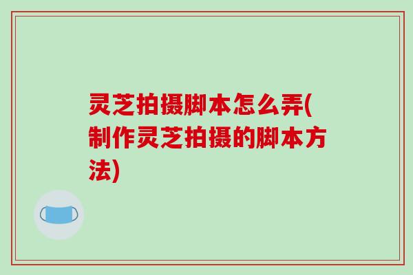 灵芝拍摄脚本怎么弄(制作灵芝拍摄的脚本方法)