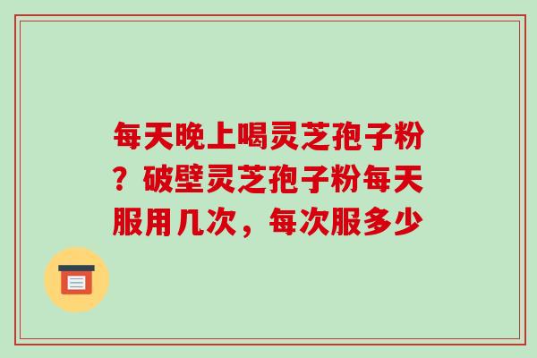 每天晚上喝灵芝孢子粉?破壁灵芝孢子粉每天服用几次,每次服多少 每天晚上喝灵芝孢子粉?破壁灵芝孢子粉每天服用几次,每次服多少