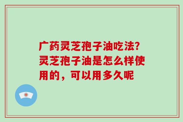广药灵芝孢子油吃法?灵芝孢子油是怎么样使用的,可以用多久呢 广药灵芝孢子油吃法?灵芝孢子油是怎么样使用的,可以用多久呢