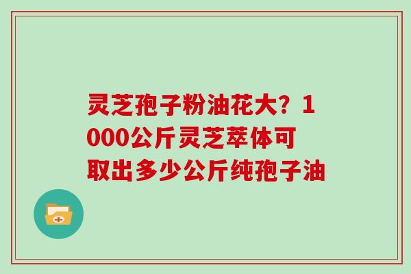 灵芝孢子粉油花大?1000公斤灵芝萃体可取出多少公斤纯孢子油 灵芝孢子粉油花大?1000公斤灵芝萃体可取出多少公斤纯孢子油