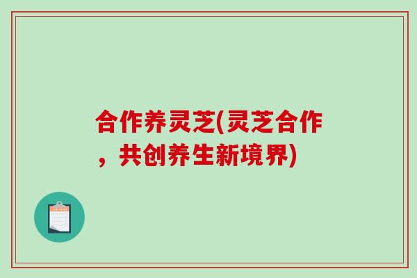 合作养灵芝(灵芝合作,共创养生新境界) 合作养灵芝(灵芝合作,共创养生新境界)