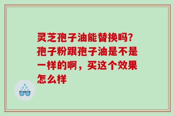 灵芝孢子油能替换吗？孢子粉跟孢子油是不是一样的啊，买这个效果怎么样