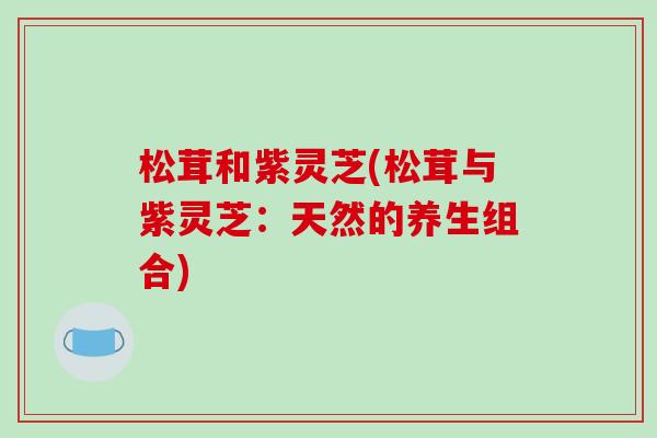松茸和紫灵芝(松茸与紫灵芝:天然的养生组合) 松茸和紫灵芝(松茸与紫灵芝:天然的养生组合)