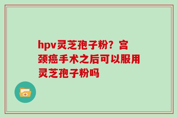 hpv灵芝孢子粉?宫颈手术之后可以服用灵芝孢子粉吗 hpv灵芝孢子粉?宫颈手术之后可以服用灵芝孢子粉吗