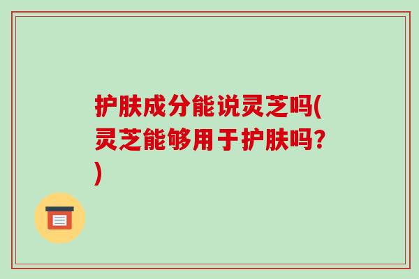 护肤成分能说灵芝吗(灵芝能够用于护肤吗?) 护肤成分能说灵芝吗(灵芝能够用于护肤吗?)