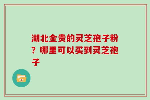 湖北金贵的灵芝孢子粉？哪里可以买到灵芝孢子