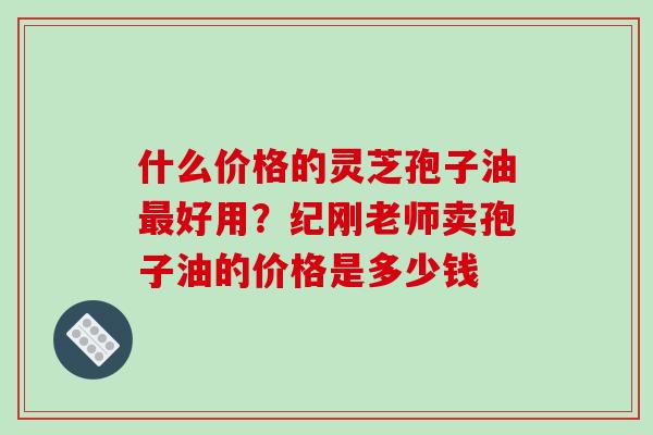 什么价格的灵芝孢子油好用?纪刚老师卖孢子油的价格是多少钱 什么价格的灵芝孢子油好用?纪刚老师卖孢子油的价格是多少钱