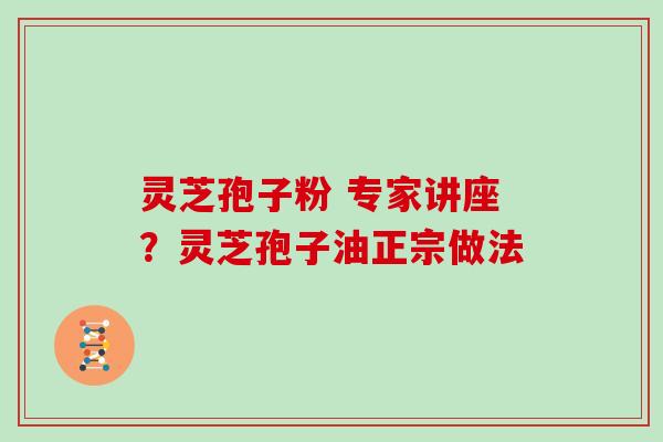 灵芝孢子粉 专家讲座?灵芝孢子油正宗做法 灵芝孢子粉 专家讲座?灵芝孢子油正宗做法