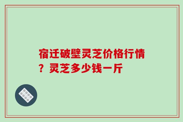 宿迁破壁灵芝价格行情?灵芝多少钱一斤 宿迁破壁灵芝价格行情?灵芝多少钱一斤
