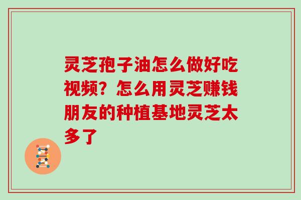 灵芝孢子油怎么做好吃视频？怎么用灵芝赚钱朋友的种植基地灵芝太多了