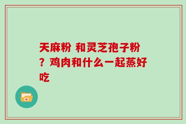 天麻粉 和灵芝孢子粉？鸡肉和什么一起蒸好吃