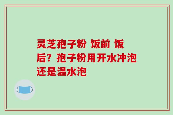 灵芝孢子粉 饭前 饭后？孢子粉用开水冲泡还是温水泡